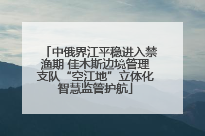中俄界江平稳进入禁渔期 佳木斯边境管理支队“空江地”立体化智慧监管护航