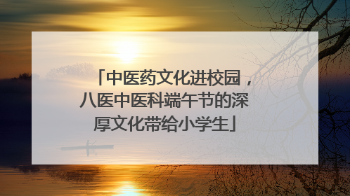 中医药文化进校园，八医中医科端午节的深厚文化带给小学生