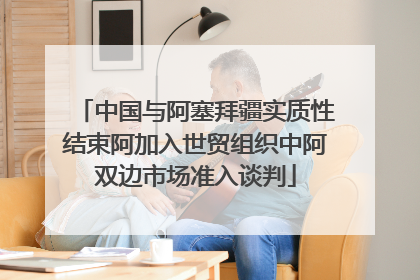 中国与阿塞拜疆实质性结束阿加入世贸组织中阿双边市场准入谈判
