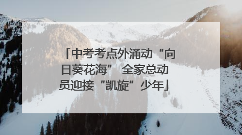 中考考点外涌动“向日葵花海” 全家总动员迎接“凯旋”少年
