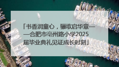 书香润童心，骊歌启华章——合肥市亳州路小学2025届毕业典礼见证成长时刻