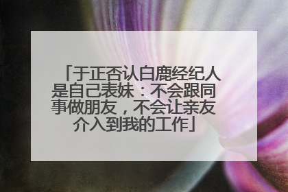 于正否认白鹿经纪人是自己表妹：不会跟同事做朋友，不会让亲友介入到我的工作