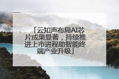 云知声布局AI芯片成果显著，持续推进上市进程助智能终端产业升级
