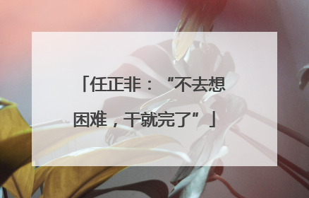 任正非:“不去想困难,干就完了”