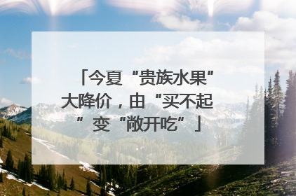 今夏“贵族水果”大降价，由“买不起”变“敞开吃”