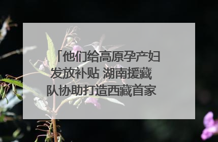 他们给高原孕产妇发放补贴 湖南援藏队协助打造西藏首家高原产儿协同中心