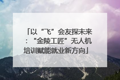 以“飞”会友探未来：“金陵工匠”无人机培训赋能就业新方向