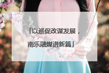 以巡促改谋发展，南乐融媒谱新篇