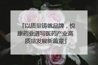以质量铸就品牌，悦康药业谱写医药产业高质量发展新篇章