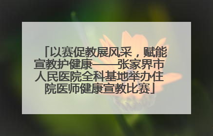 以赛促教展风采，赋能宣教护健康——张家界市人民医院全科基地举办住院医师健康宣教比赛