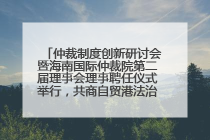 仲裁制度创新研讨会暨海南国际仲裁院第二届理事会理事聘任仪式举行，共商自贸港法治建设新路径