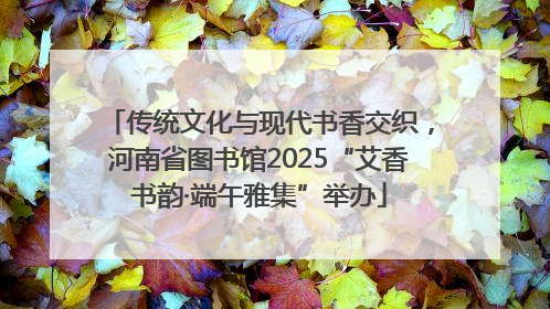 传统文化与现代书香交织，河南省图书馆2025“艾香书韵·端午雅集”举办