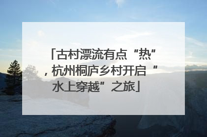 古村漂流有点“热”，杭州桐庐乡村开启“水上穿越”之旅