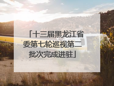 十三届黑龙江省委第七轮巡视第二批次完成进驻