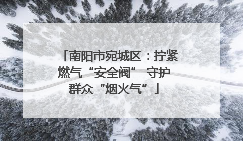 南阳市宛城区：拧紧燃气“安全阀” 守护群众“烟火气”