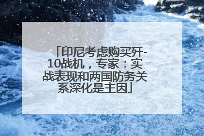 印尼考虑购买歼-10战机，专家：实战表现和两国防务关系深化是主因