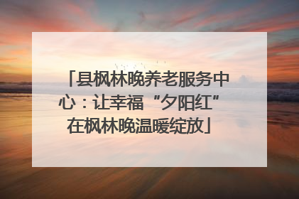 县枫林晚养老服务中心：让幸福“夕阳红”在枫林晚温暖绽放