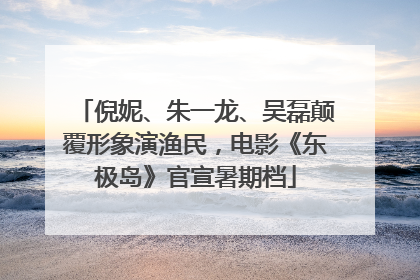 倪妮、朱一龙、吴磊颠覆形象演渔民，电影《东极岛》官宣暑期档