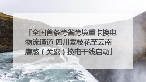 全国首条跨省跨境重卡换电物流通道 四川攀枝花至云南磨憨（关累）换电干线启动