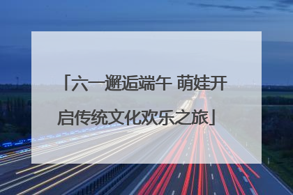六一邂逅端午 萌娃开启传统文化欢乐之旅