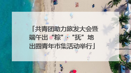 共青团助力旅发大会暨端午出“粽”·“抚”地出圈青年市集活动举行