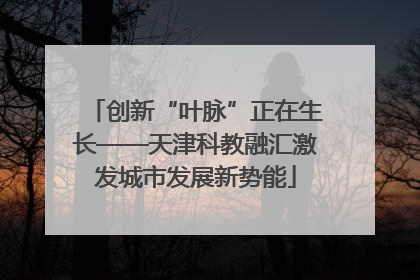 创新“叶脉”正在生长——天津科教融汇激发城市发展新势能