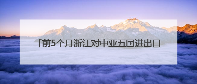 前5个月浙江对中亚五国进出口超200亿元 创历史同期新高