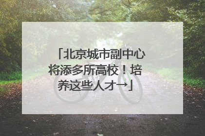 北京城市副中心将添多所高校！培养这些人才→