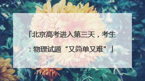 北京高考进入第三天，考生：物理试题“又简单又难”