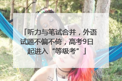 听力与笔试合并，外语试题不偏不倚，高考9日起进入“等级考”