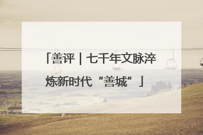 善评｜七千年文脉淬炼新时代“善城”