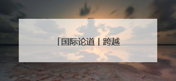 国际论道丨跨越山海 携手同行