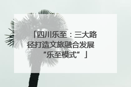 四川乐至：三大路径打造文旅融合发展“乐至模式”