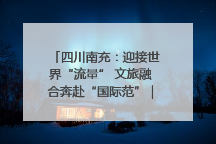 四川南充：迎接世界“流量” 文旅融合奔赴“国际范”｜话锦绣·说安逸