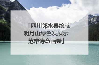四川邻水县绘就明月山绿色发展示范带诗意画卷