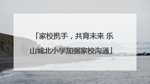 家校携手，共育未来 乐山城北小学加强家校沟通
