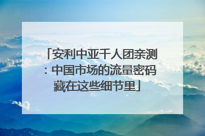 安利中亚千人团亲测：中国市场的流量密码 藏在这些细节里