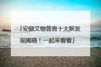 安徽文物普查十大新发现揭晓！一起来看看