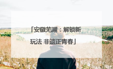 安徽芜湖：解锁新玩法 非遗正青春