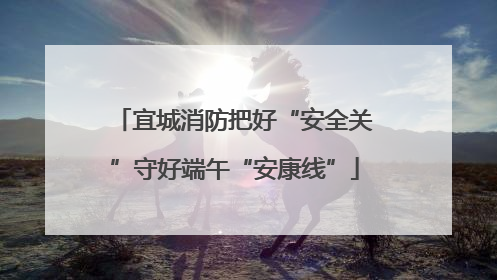 宜城消防把好“安全关”守好端午“安康线”