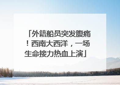 外籍船员突发腹痛！西南大西洋，一场生命接力热血上演