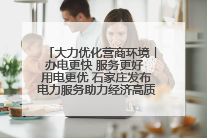 大力优化营商环境丨办电更快 服务更好 用电更优 石家庄发布电力服务助力经济高质量发展八项措施