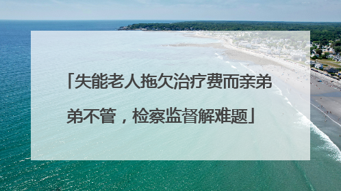 失能老人拖欠治疗费而亲弟弟不管，检察监督解难题