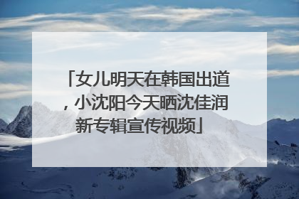 女儿明天在韩国出道，小沈阳今天晒沈佳润新专辑宣传视频