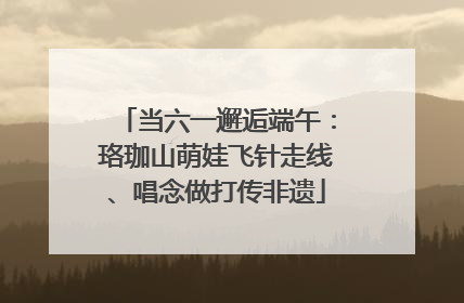 当六一邂逅端午：珞珈山萌娃飞针走线、唱念做打传非遗