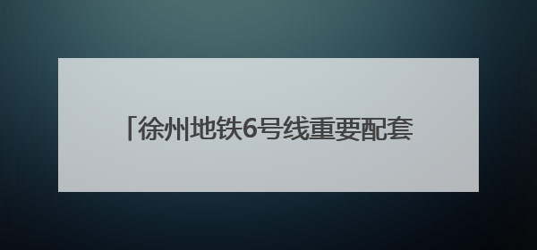 徐州地铁6号线重要配套工程竣工！中建一局二公司打造地铁运营新枢纽