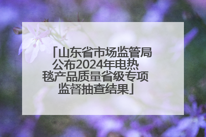 山东省市场监管局公布2024年电热毯产品质量省级专项监督抽查结果