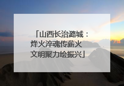 山西长治潞城：烽火淬魂传薪火 文明聚力绘振兴