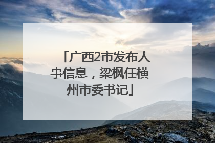 广西2市发布人事信息，梁枫任横州市委书记