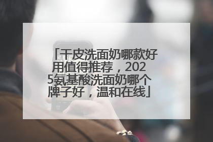 干皮洗面奶哪款好用值得推荐，2025氨基酸洗面奶哪个牌子好，温和在线